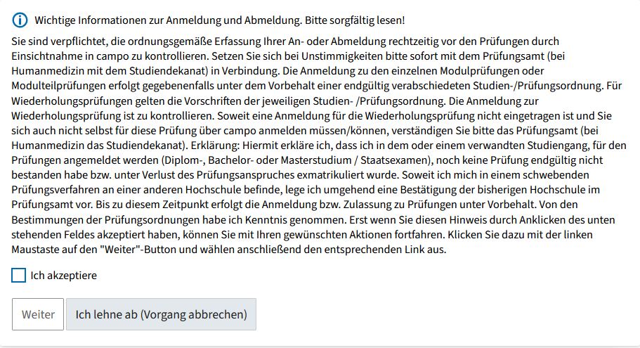 Screenshot from campo showing the legal remedy notice for registering for an examination. It contains the following text (in German): You are obliged to check campo in good time before the examinations to ensure that your registration or de-registration has been recorded correctly. If you notice any errors, please contact the Examinations Office immediately (or the Office of the Dean of Studies if you are studying Medicine). You can only register for module examinations or partial module examinations if the relevant degree program and examination regulations have been finally approved. Resit examinations are governed by the provisions in the relevant degree program and examination regulations. Please check if you have been registered correctly for a re-sit examination. If you are not registered for the re-sit examination and you do not have (the option) to register for this examination via campo, please inform the Examinations Office (or the Office of the Dean of Studies if you are studying Medicine). Declaration: I hereby declare that I have not failed any examinations at the final attempt in this or a related degree program involving registration for examinations (Diplom, Bachelor’s or Master’s degree/State Examination), nor have I been de-registered and therefore lost the right to take examinations. If the results of an examination procedure at another university are still pending, I will submit a confirmation from the previous university to the Examinations Office as soon as possible. Until this time, registration or admission to examinations shall be granted provisionally. I have read and understood the provisions in the examination regulations. You must accept this declaration by clicking the box below before continuing. Left click on the “next” button and then select the relevant link. Under the legal text there is a button “I accept” as well as the options “Next” and “I decline (Cancel action)”.