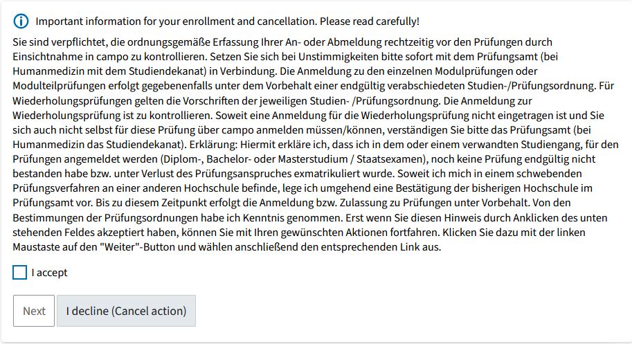 Screenshot from campo showing the legal remedy notice for registering for an examination. It contains the following text (in German): You are obliged to check campo in good time before the examinations to ensure that your registration or de-registration has been recorded correctly. If you notice any errors, please contact the Examinations Office immediately (or the Office of the Dean of Studies if you are studying Medicine). You can only register for module examinations or partial module examinations if the relevant degree program and examination regulations have been finally approved. Resit examinations are governed by the provisions in the relevant degree program and examination regulations. Please check if you have been registered correctly for a re-sit examination. If you are not registered for the re-sit examination and you do not have (the option) to register for this examination via campo, please inform the Examinations Office (or the Office of the Dean of Studies if you are studying Medicine). Declaration: I hereby declare that I have not failed any examinations at the final attempt in this or a related degree program involving registration for examinations (Diplom, Bachelor’s or Master’s degree/State Examination), nor have I been de-registered and therefore lost the right to take examinations. If the results of an examination procedure at another university are still pending, I will submit a confirmation from the previous university to the Examinations Office as soon as possible. Until this time, registration or admission to examinations shall be granted provisionally. I have read and understood the provisions in the examination regulations. You must accept this declaration by clicking the box below before continuing. Left click on the “next” button and then select the relevant link. Under the legal text there is a button “I accept” as well as the options “Next” and “I decline (Cancel action)”.